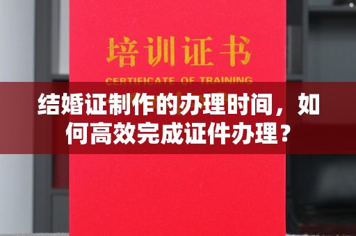 富裕结婚证制作的办理时间，如何高效完成证件办理？
