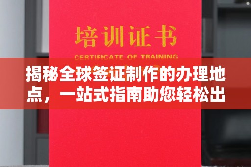 富裕揭秘全球签证制作的办理地点，一站式指南助您轻松出行