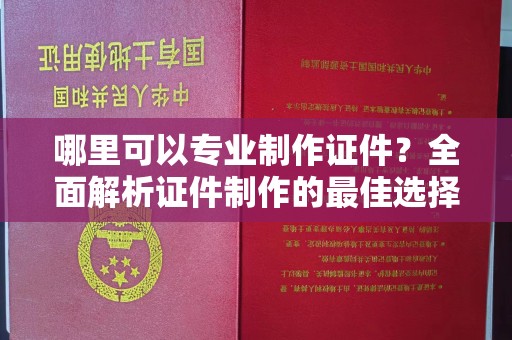 富裕哪里可以专业制作证件？全面解析证件制作的最佳选择