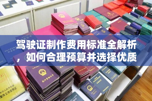 富裕驾驶证制作费用标准全解析，如何合理预算并选择优质服务？